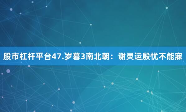 股市杠杆平台47.岁暮3南北朝：谢灵运殷忧不能寐