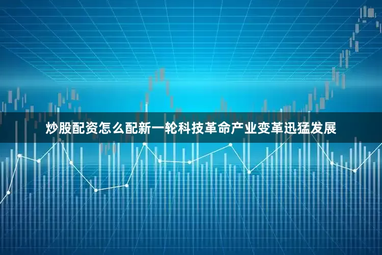 炒股配资怎么配新一轮科技革命产业变革迅猛发展