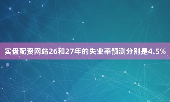 实盘配资网站26和27年的失业率预测分别是4.5%