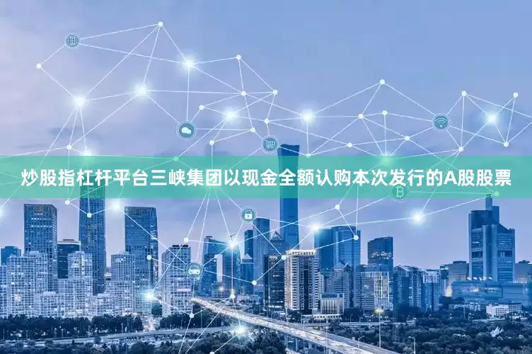 炒股指杠杆平台三峡集团以现金全额认购本次发行的A股股票